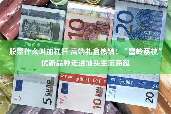 股票什么叫加杠杆 高端礼盒热销！“雷岭荔枝”优新品种走进汕头主流商超