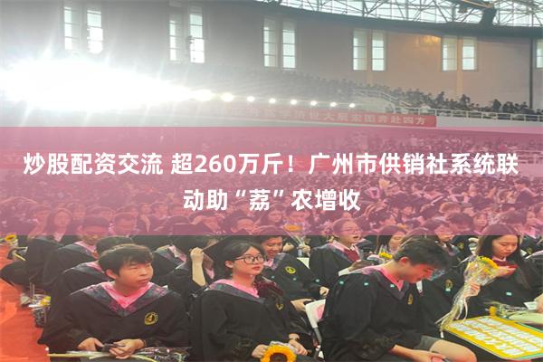 炒股配资交流 超260万斤！广州市供销社系统联动助“荔”农增收