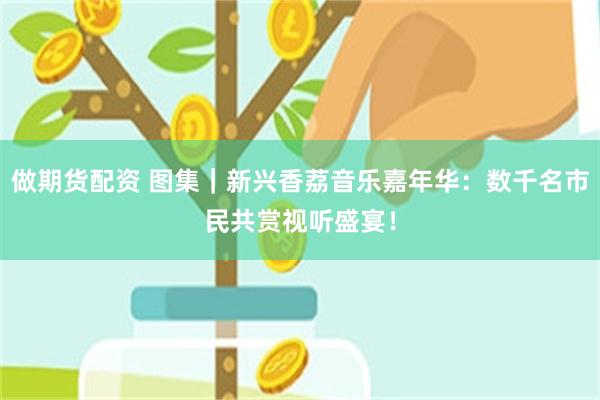 做期货配资 图集｜新兴香荔音乐嘉年华：数千名市民共赏视听盛宴！