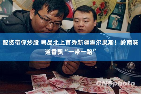 配资带你炒股 粤品北上首秀新疆霍尔果斯！岭南味道香飘“一带一路”