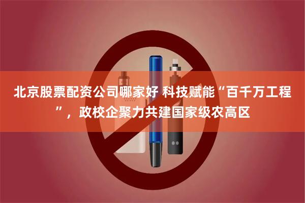 北京股票配资公司哪家好 科技赋能“百千万工程”，政校企聚力共建国家级农高区