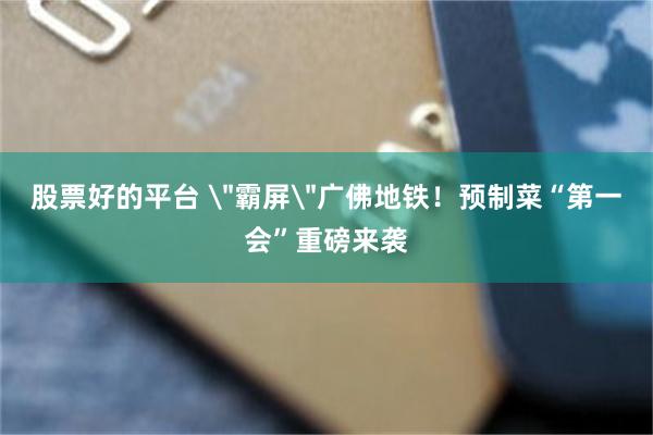 股票好的平台 ＂霸屏＂广佛地铁！预制菜“第一会”重磅来袭