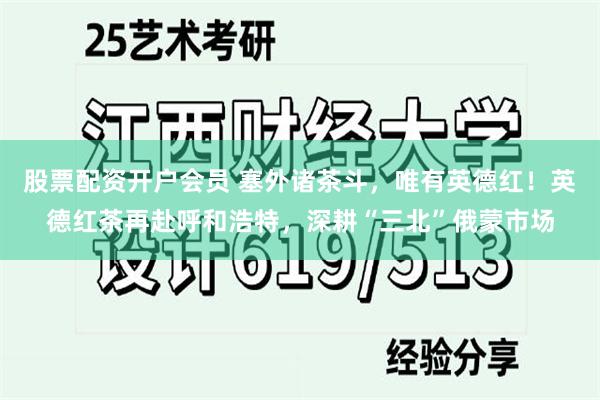 股票配资开户会员 塞外诸茶斗，唯有英德红！英德红茶再赴呼和浩特，深耕“三北”俄蒙市场