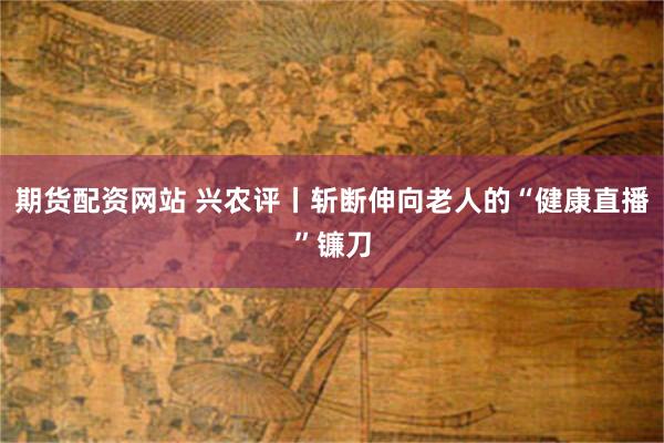 期货配资网站 兴农评丨斩断伸向老人的“健康直播”镰刀