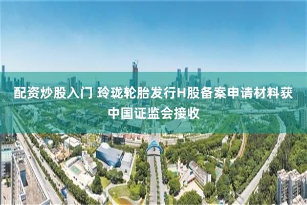 配资炒股入门 玲珑轮胎发行H股备案申请材料获中国证监会接收