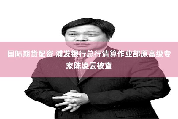 国际期货配资 浦发银行总行清算作业部原高级专家陈凌云被查