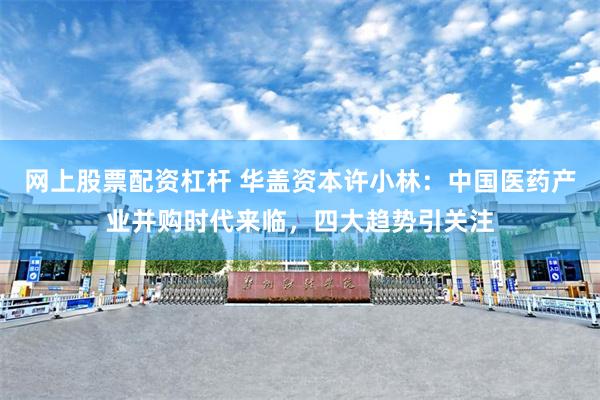 网上股票配资杠杆 华盖资本许小林：中国医药产业并购时代来临，四大趋势引关注