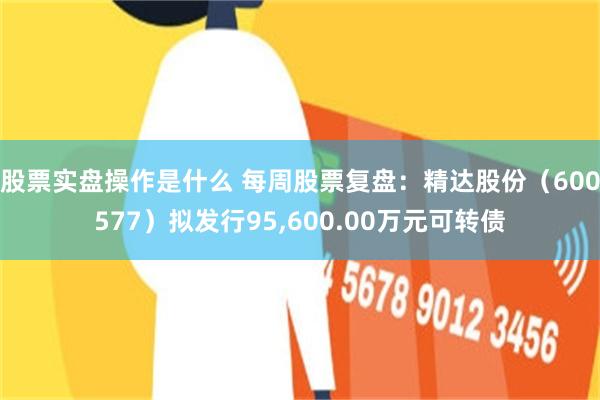 股票实盘操作是什么 每周股票复盘：精达股份（600577）拟发行95,600.00万元可转债