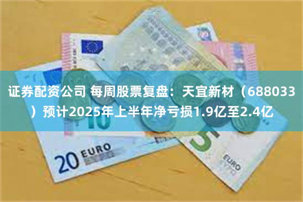 证券配资公司 每周股票复盘：天宜新材（688033）预计2025年上半年净亏损1.9亿至2.4亿
