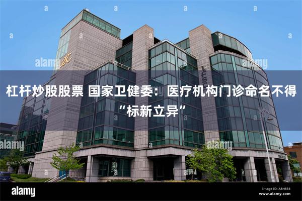 杠杆炒股股票 国家卫健委：医疗机构门诊命名不得“标新立异”