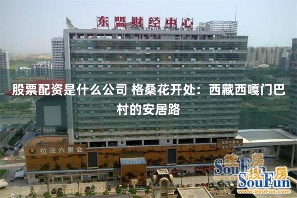 股票配资是什么公司 格桑花开处：西藏西嘎门巴村的安居路
