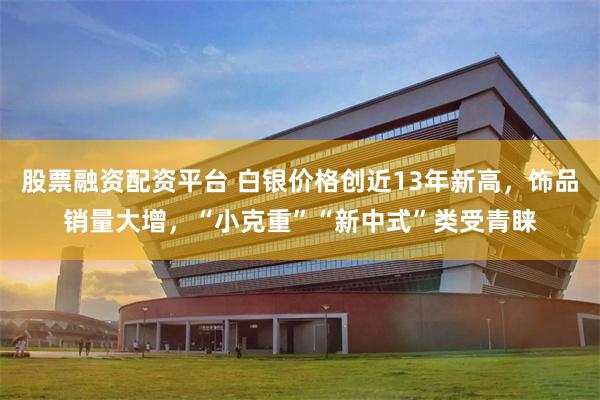 股票融资配资平台 白银价格创近13年新高，饰品销量大增，“小克重”“新中式”类受青睐