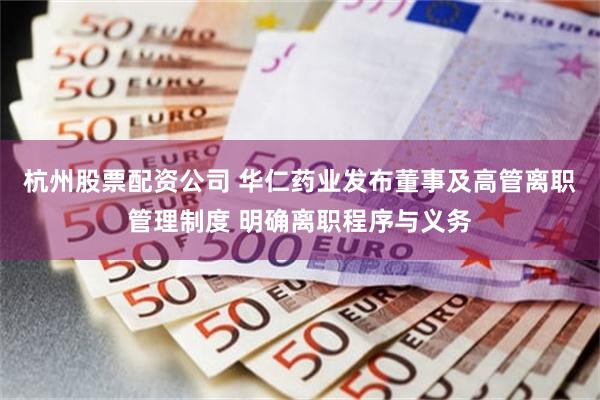 杭州股票配资公司 华仁药业发布董事及高管离职管理制度 明确离职程序与义务