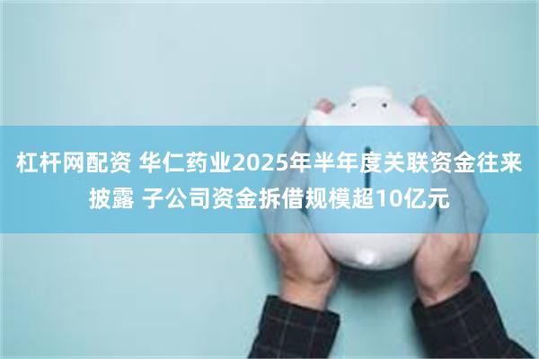 杠杆网配资 华仁药业2025年半年度关联资金往来披露 子公司资金拆借规模超10亿元