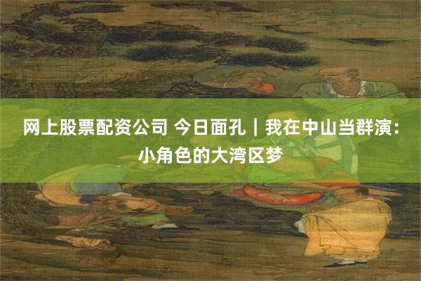 网上股票配资公司 今日面孔｜我在中山当群演：小角色的大湾区梦