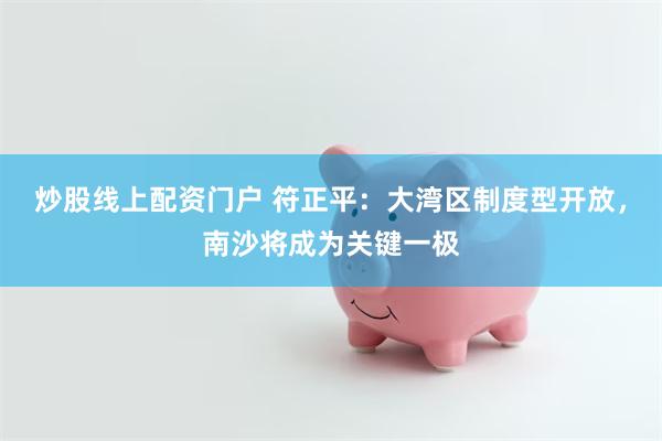 炒股线上配资门户 符正平：大湾区制度型开放，南沙将成为关键一极