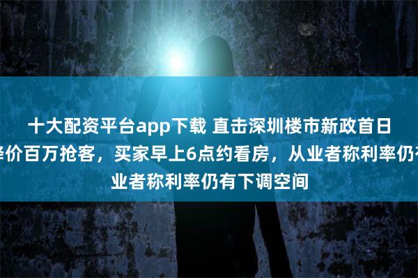 十大配资平台app下载 直击深圳楼市新政首日：罗湖盘降价百万抢客，买家早上6点约看房，从业者称利率仍有下调空间