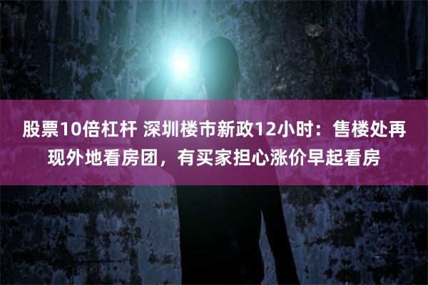 股票10倍杠杆 深圳楼市新政12小时：售楼处再现外地看房团，有买家担心涨价早起看房