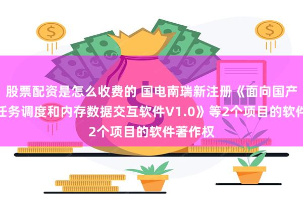 股票配资是怎么收费的 国电南瑞新注册《面向国产CPU的任务调度和内存数据交互软件V1.0》等2个项目的软件著作权