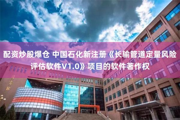 配资炒股爆仓 中国石化新注册《长输管道定量风险评估软件V1.0》项目的软件著作权