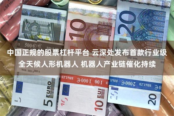 中国正规的股票杠杆平台 云深处发布首款行业级全天候人形机器人 机器人产业链催化持续