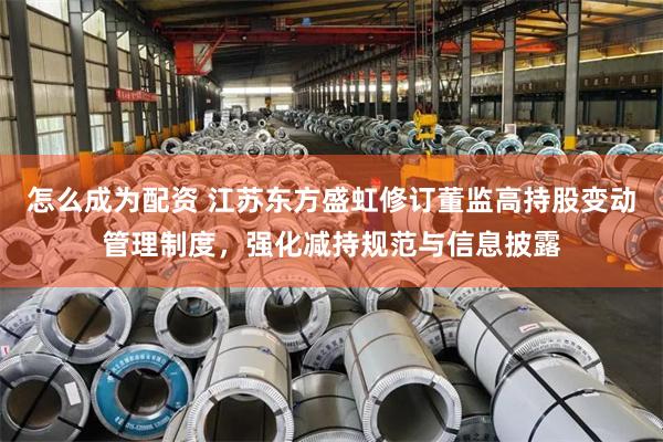 怎么成为配资 江苏东方盛虹修订董监高持股变动管理制度，强化减持规范与信息披露