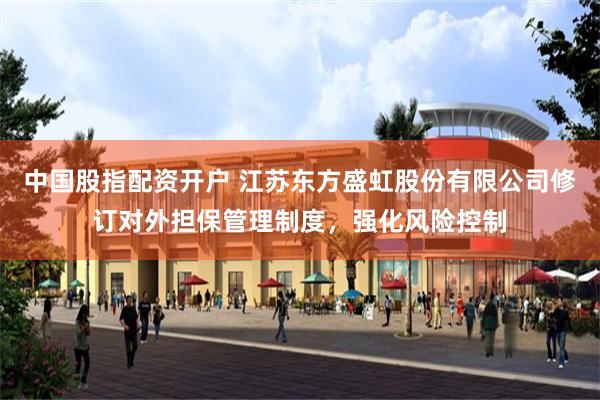 中国股指配资开户 江苏东方盛虹股份有限公司修订对外担保管理制度，强化风险控制