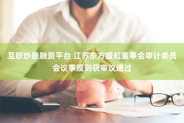 互联炒股融资平台 江苏东方盛虹董事会审计委员会议事规则获审议通过