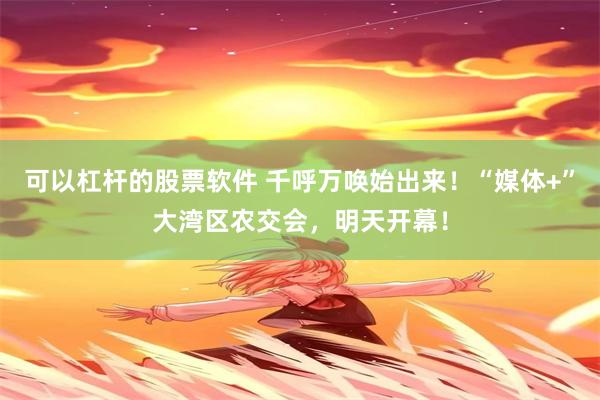 可以杠杆的股票软件 千呼万唤始出来！“媒体+”大湾区农交会，明天开幕！