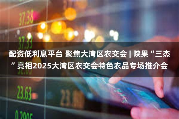 配资低利息平台 聚焦大湾区农交会 | 陕果“三杰”亮相2025大湾区农交会特色农品专场推介会
