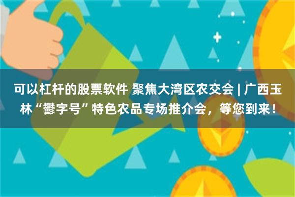 可以杠杆的股票软件 聚焦大湾区农交会 | 广西玉林“鬱字号”特色农品专场推介会，等您到来！