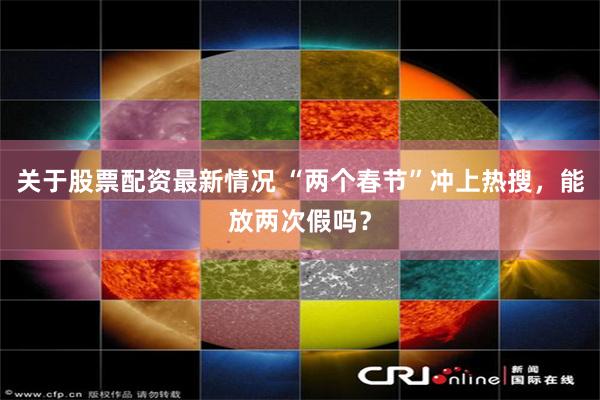 关于股票配资最新情况 “两个春节”冲上热搜，能放两次假吗？