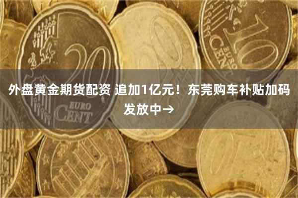 外盘黄金期货配资 追加1亿元!东莞购车补贴加码发放中→