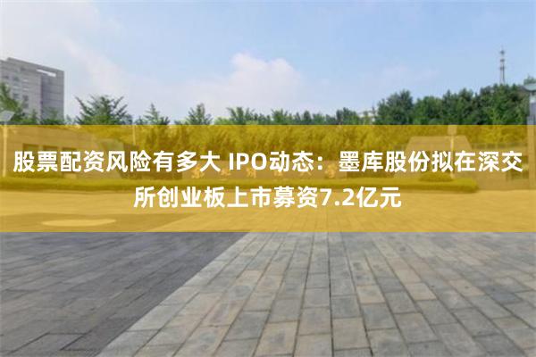 股票配资风险有多大 IPO动态：墨库股份拟在深交所创业板上市募资7.2亿元