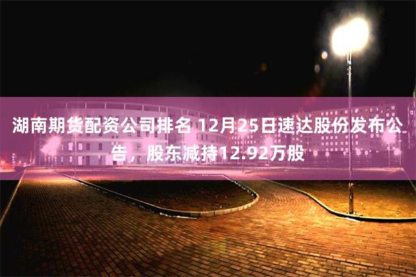湖南期货配资公司排名 12月25日速达股份发布公告，股东减持12.92万股