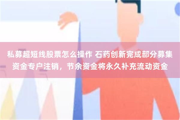 私募超短线股票怎么操作 石药创新完成部分募集资金专户注销,节余资金将永久补充流动资金