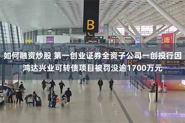 如何融资炒股 第一创业证券全资子公司一创投行因鸿达兴业可转债项目被罚没逾1700万元