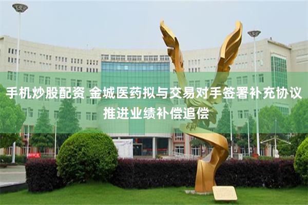 手机炒股配资 金城医药拟与交易对手签署补充协议 推进业绩补偿追偿