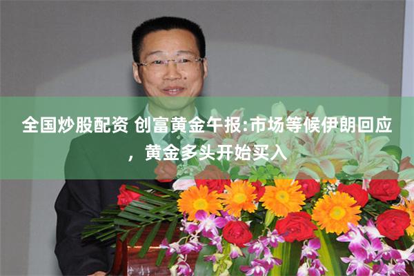 全国炒股配资 创富黄金午报:市场等候伊朗回应，黄金多头开始买入