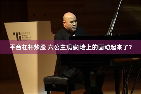 平台杠杆炒股 六公主观察|墙上的画动起来了？