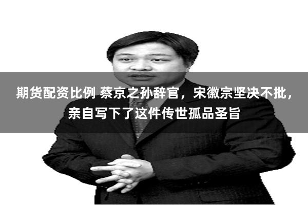 期货配资比例 蔡京之孙辞官，宋徽宗坚决不批，亲自写下了这件传世孤品圣旨