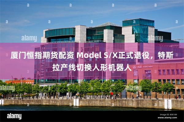 厦门恒指期货配资 Model S/X正式退役，特斯拉产线切换人形机器人