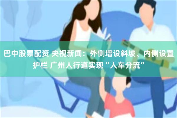 巴中股票配资 央视新闻：外侧增设斜坡、内侧设置护栏 广州人行道实现“人车分流”