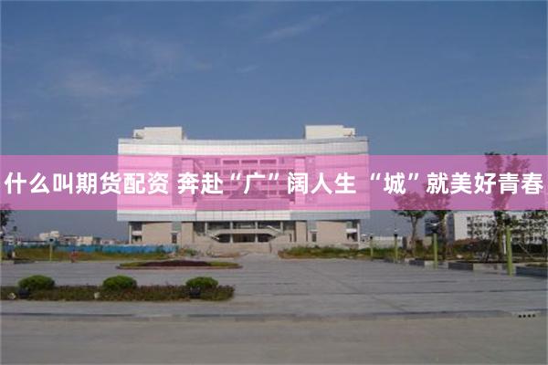 什么叫期货配资 奔赴“广”阔人生 “城”就美好青春