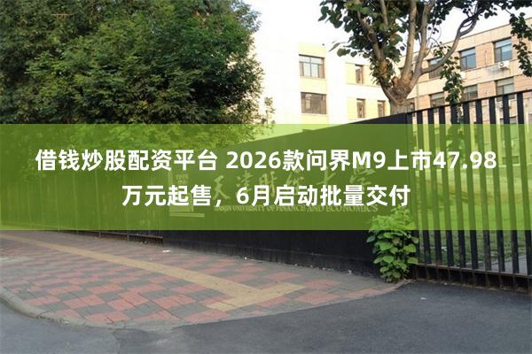 借钱炒股配资平台 2026款问界M9上市47.98万元起售，6月启动批量交付