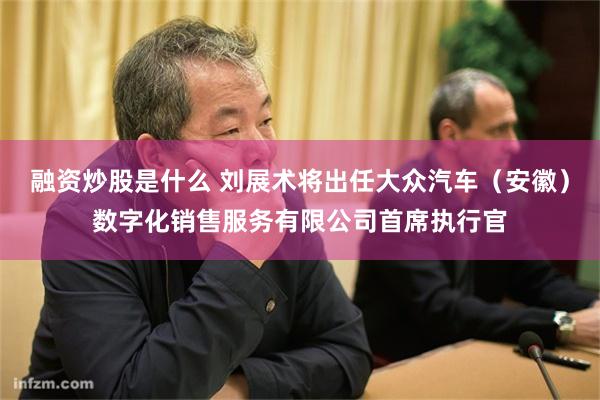 融资炒股是什么 刘展术将出任大众汽车（安徽）数字化销售服务有限公司首席执行官