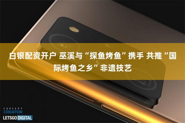白银配资开户 巫溪与“探鱼烤鱼”携手 共推“国际烤鱼之乡”非遗技艺