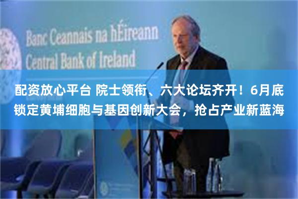 配资放心平台 院士领衔、六大论坛齐开!6月底锁定黄埔细胞与基因创新大会,抢占产业新蓝海