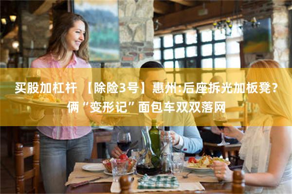 买股加杠杆 【除险3号】惠州:后座拆光加板凳？俩“变形记”面包车双双落网