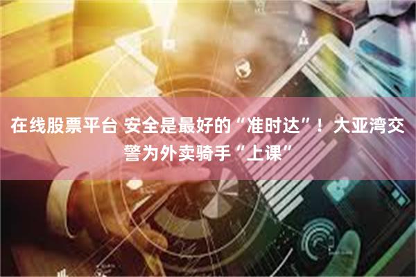 在线股票平台 安全是最好的“准时达”！大亚湾交警为外卖骑手“上课”